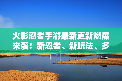 火影忍者手游最新更新燃爆来袭！新忍者、新玩法、多重福利速速查收，火影忍者手游最新更新燃爆来袭 新忍者新玩法多重福利速速查收