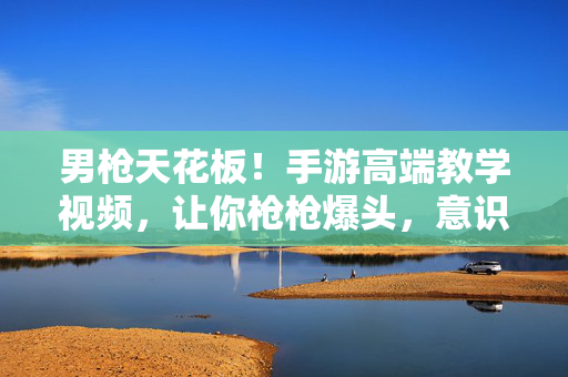 男枪天花板！手游高端教学视频，让你枪枪爆头，意识拉满，手游男枪天花板教学，枪枪爆头+意识拉满