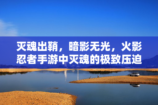 灭魂出鞘,暗影无光,火影忍者手游中灭魂的极致压迫感,灭魂出鞘暗影无光,火影忍者手游的极致压迫