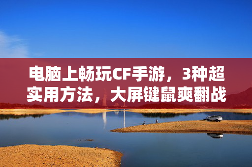 电脑上畅玩CF手游，3种超实用方法，大屏键鼠爽翻战场！电脑畅玩CF手游，3种大屏键鼠方法，爽翻战场！