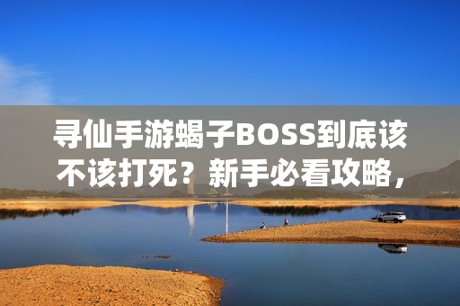 寻仙手游蝎子BOSS到底该不该打死？新手必看攻略，寻仙手游蝎子BOSS该不该打死？新手必看攻略