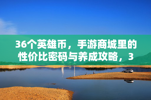 36个英雄币，手游商城里的性价比密码与养成攻略，36个英雄币，手游商城性价比密码与养成攻略