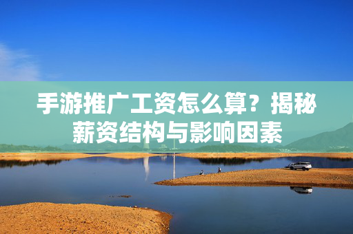 手游推广工资怎么算？揭秘薪资结构与影响因素