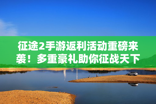 征途2手游返利活动重磅来袭！多重豪礼助你征战天下，福利拿到手软！征途2手游返利活动重磅来袭 多重豪礼福利拿到手软