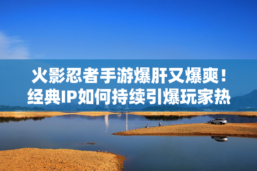 火影忍者手游爆肝又爆爽！经典IP如何持续引爆玩家热情？火影忍者手游，经典IP肝爽并存，持续引爆玩家热情
