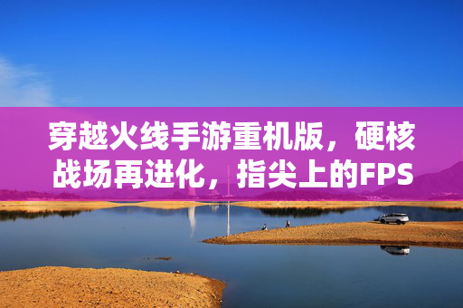 穿越火线手游重机版，硬核战场再进化，指尖上的FPS极致体验，穿越火线手游重机版，硬核进化，FPS极致指尖战场