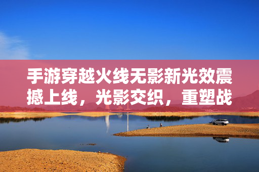 手游穿越火线无影新光效震撼上线，光影交织，重塑战场视觉革命，手游穿越火线无影新光效震撼上线 光影交织重塑战场视觉革命