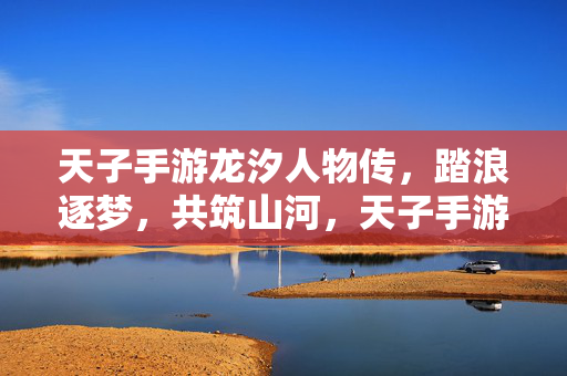 天子手游龙汐人物传，踏浪逐梦，共筑山河，天子手游龙汐人物传，踏浪逐梦共筑山河