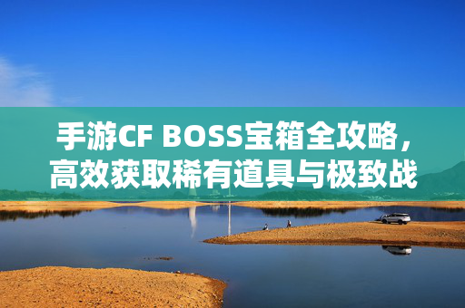 手游CF BOSS宝箱全攻略,高效获取稀有道具与极致战力提升指南,手游CF BOSS宝箱全攻略,高效获取稀有道具与极致战力提升