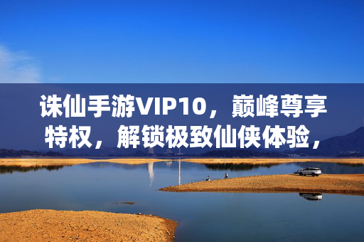 诛仙手游VIP10，巅峰尊享特权，解锁极致仙侠体验，诛仙手游VIP10巅峰尊享特权，解锁极致仙侠体验