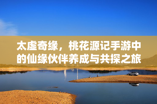 太虚奇缘，桃花源记手游中的仙缘伙伴养成与共探之旅，太虚奇缘，桃花源记手游仙缘伙伴养成与共探之旅