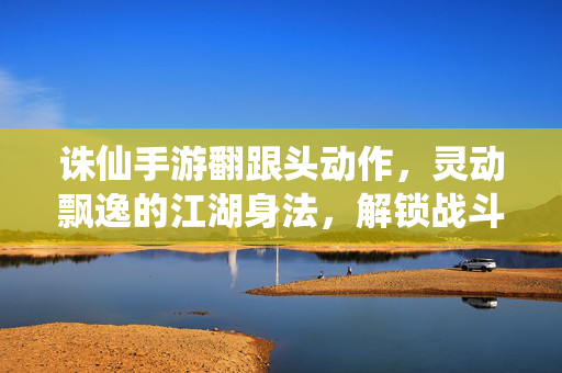 诛仙手游翻跟头动作,灵动飘逸的江湖身法,解锁战斗新姿势,诛仙手游翻跟头,灵动身法解锁战斗新姿势