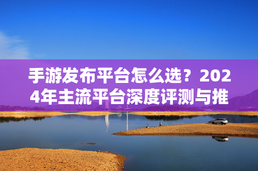手游发布平台怎么选?2024年主流平台深度评测与推荐,2024手游发布平台怎么选?主流平台深度评测与推荐