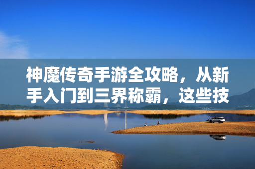 神魔传奇手游全攻略，从新手入门到三界称霸，这些技巧你必须知道