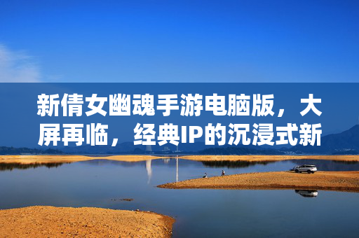 新倩女幽魂手游电脑版，大屏再临，经典IP的沉浸式新体验，新倩女幽魂手游电脑版，大屏再临，经典IP沉浸式新体验