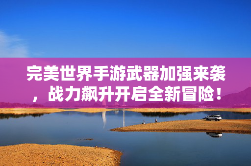 完美世界手游武器加强来袭，战力飙升开启全新冒险！完美世界手游武器加强 战力飙升开启全新冒险