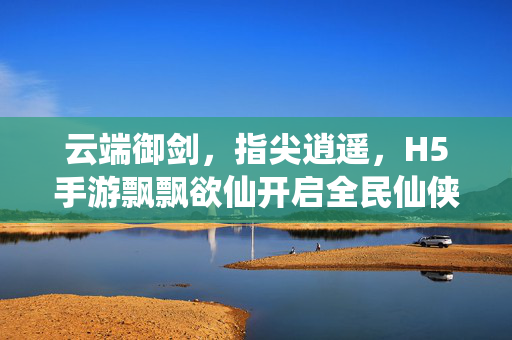 云端御剑，指尖逍遥，H5手游飘飘欲仙开启全民仙侠新纪元，云端御剑指尖逍遥 H5手游飘飘欲仙开启全民仙侠新纪元