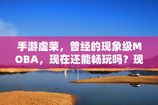 手游虚荣，曾经的现象级MOBA，现在还能畅玩吗？现象级MOBA手游虚荣，如今还能畅玩吗？