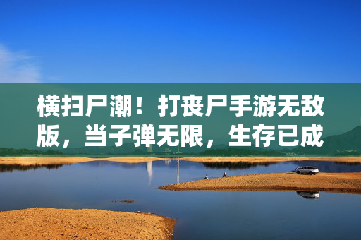 横扫尸潮!打丧尸手游无敌版,当子弹无限,生存已成爽文,横扫尸潮!丧尸手游无敌版子弹无限生存爽文