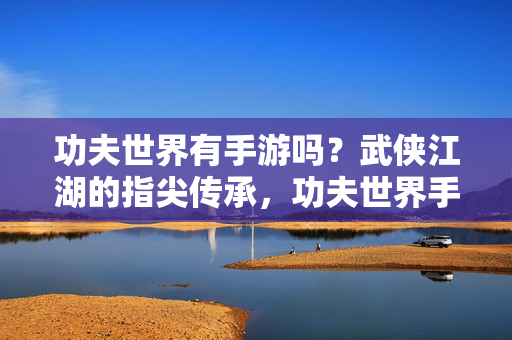 功夫世界有手游吗？武侠江湖的指尖传承，功夫世界手游，武侠江湖的指尖传承