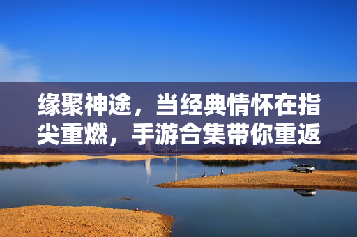 缘聚神途，当经典情怀在指尖重燃，手游合集带你重返玛法大陆，神途手游合集，指尖重燃玛法经典情怀