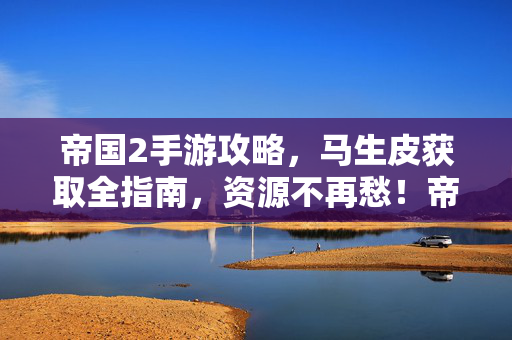 帝国2手游攻略，马生皮获取全指南，资源不再愁！帝国2手游攻略，马生皮获取全指南，资源不再愁！