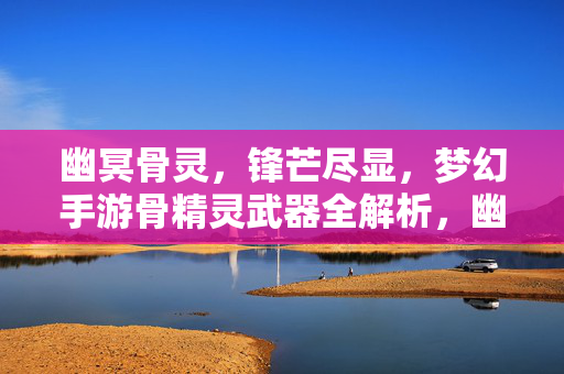 幽冥骨灵，锋芒尽显，梦幻手游骨精灵武器全解析，幽冥骨灵锋芒尽显，梦幻手游骨精灵武器全解析