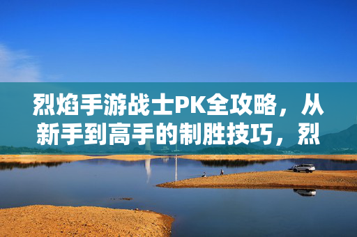 烈焰手游战士PK全攻略，从新手到高手的制胜技巧，烈焰手游战士PK全攻略，从新手到高手的制胜技巧