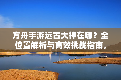 方舟手游远古大神在哪？全位置解析与高效挑战指南，方舟手游远古大神全位置解析与高效挑战指南