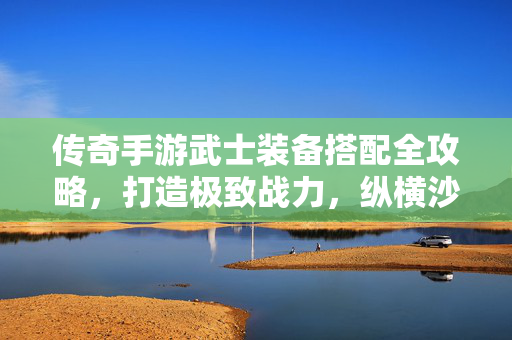 传奇手游武士装备搭配全攻略，打造极致战力，纵横沙场！传奇手游武士装备搭配全攻略，极致战力纵横沙场
