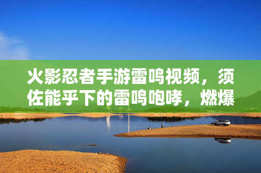 火影忍者手游雷鸣视频，须佐能乎下的雷鸣咆哮，燃爆每一帧战斗记忆！火影忍者手游须佐能乎雷鸣咆哮，燃爆每一帧战斗记忆！
