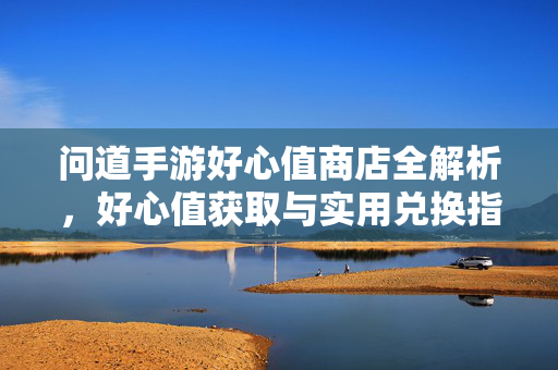 问道手游好心值商店全解析，好心值获取与实用兑换指南，问道手游好心值商店获取与实用兑换全解析