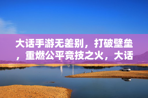 大话手游无差别，打破壁垒，重燃公平竞技之火，大话手游无差别，打破壁垒，重燃公平竞技之火