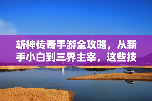 斩神传奇手游全攻略，从新手小白到三界主宰，这些技巧你必须知道！斩神传奇手游全攻略，从新手小白到三界主宰的必备技巧