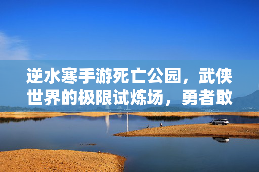 逆水寒手游死亡公园，武侠世界的极限试炼场，勇者敢闯吗？逆水寒手游武侠极限试炼场，死亡公园，勇者敢闯？