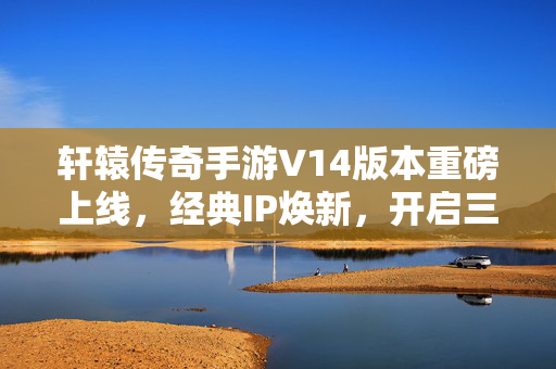 轩辕传奇手游V14版本重磅上线，经典IP焕新，开启三界征途新篇章，轩辕传奇手游V14版本重磅上线，经典IP焕新启三界新征途