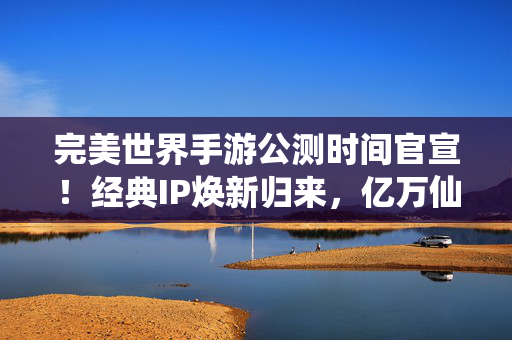 完美世界手游公测时间官宣！经典IP焕新归来，亿万仙侠迷的终极盛宴即将开启，完美世界手游公测官宣，经典IP焕新归来，亿万仙侠迷终极盛宴开启
