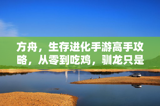 方舟，生存进化手游高手攻略，从零到吃鸡，驯龙只是起点！方舟生存进化手游，从零到吃鸡，驯龙只是起点