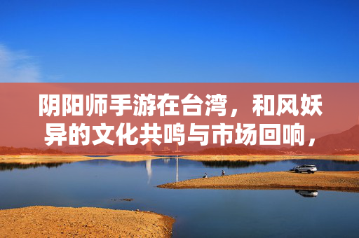 阴阳师手游在台湾，和风妖异的文化共鸣与市场回响，阴阳师手游在台湾，和风妖异的文化共鸣与市场回响