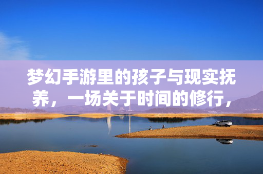梦幻手游里的孩子与现实抚养，一场关于时间的修行，梦幻与现实，一场关于时间的育儿修行
