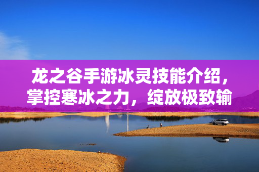 龙之谷手游冰灵技能介绍，掌控寒冰之力，绽放极致输出，龙之谷手游冰灵，掌控寒冰之力，绽放极致输出