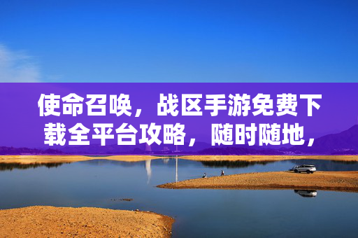 使命召唤，战区手游免费下载全平台攻略，随时随地，开战不停，使命召唤战区手游全平台免费下载攻略，随时随地开战不停