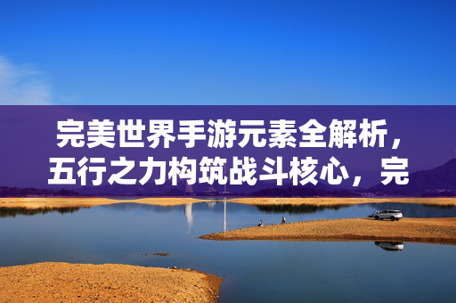 完美世界手游元素全解析，五行之力构筑战斗核心，完美世界手游元素全解析，五行之力构筑战斗核心