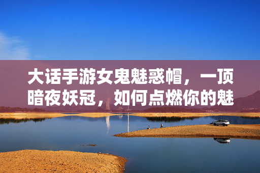 大话手游女鬼魅惑帽，一顶暗夜妖冠，如何点燃你的魅惑之魂？大话手游女鬼暗夜妖冠，点燃魅惑之魂！