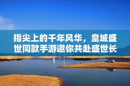 指尖上的千年风华，皇城盛世同款手游邀你共赴盛世长歌，指尖千年风华，皇城盛世手游邀你共赴长歌