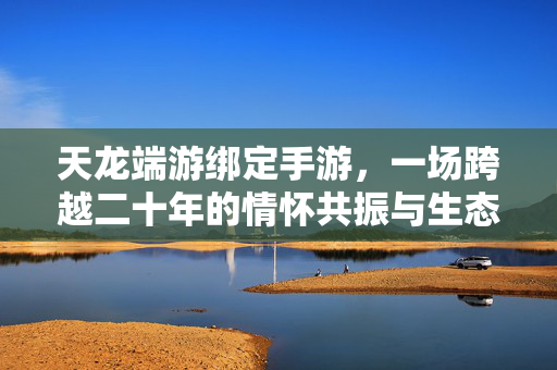 天龙端游绑定手游，一场跨越二十年的情怀共振与生态共生，天龙端游绑定手游，二十年情怀共振与生态共生