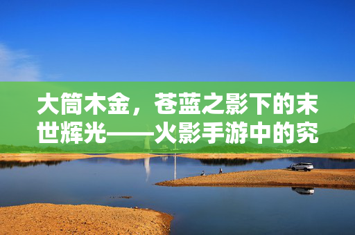 大筒木金，苍蓝之影下的末世辉光——火影手游中的究极存在，大筒木金，苍蓝之影下的末世辉光与究极存在