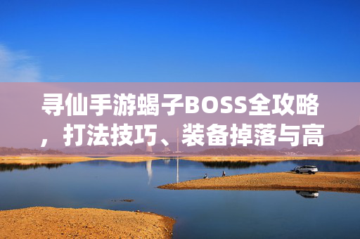 寻仙手游蝎子BOSS全攻略，打法技巧、装备掉落与高效刷取指南，寻仙手游蝎子BOSS全攻略，打法技巧、装备掉落与高效刷取指南