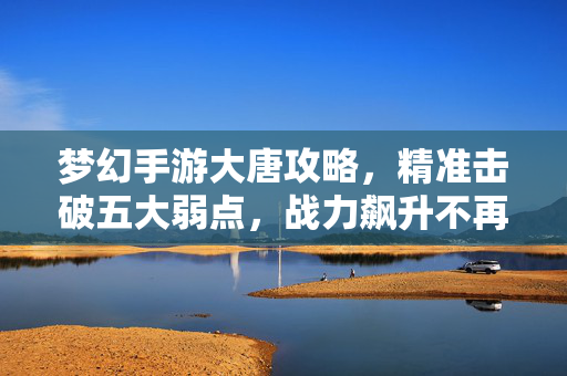 梦幻手游大唐攻略，精准击破五大弱点，战力飙升不再是梦！梦幻手游大唐攻略，精准击破五大弱点，战力飙升！