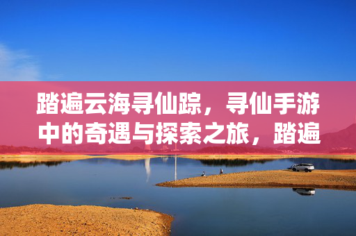 踏遍云海寻仙踪，寻仙手游中的奇遇与探索之旅，踏遍云海寻仙踪，寻仙手游奇遇探索之旅